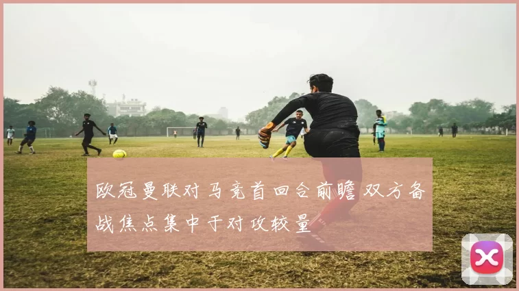 欧冠曼联对马竞首回合前瞻 双方备战焦点集中于对攻较量