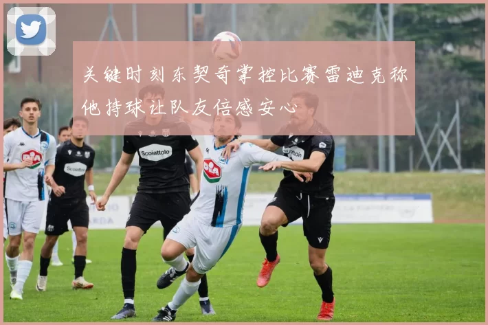关键时刻东契奇掌控比赛雷迪克称他持球让队友倍感安心