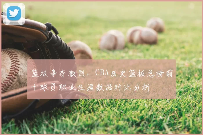 篮板争夺激烈,CBA历史篮板总榜前十球员职业生涯数据对比分析