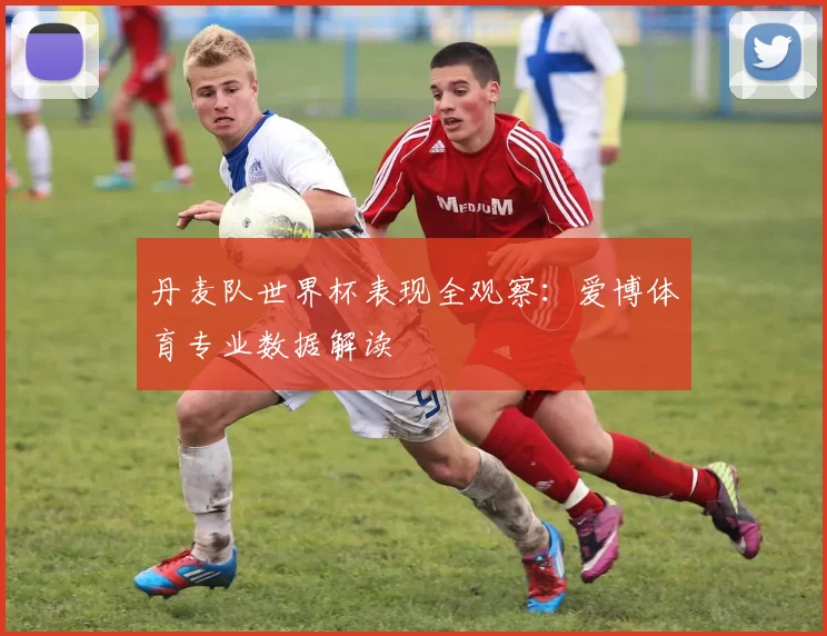 丹麦队世界杯表现全观察:爱博体育专业数据解读