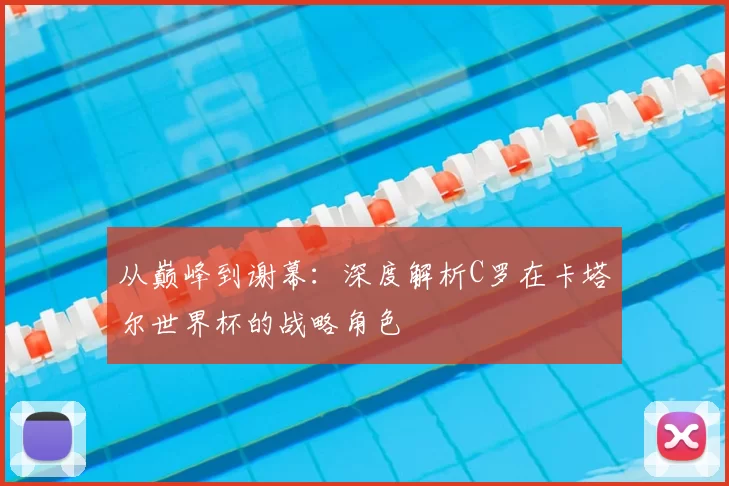 从巅峰到谢幕:深度解析C罗在卡塔尔世界杯的战略角色