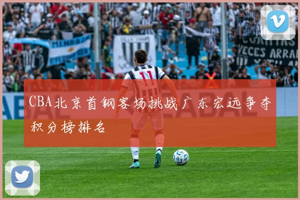 CBA北京首钢客场挑战广东宏远争夺积分榜排名