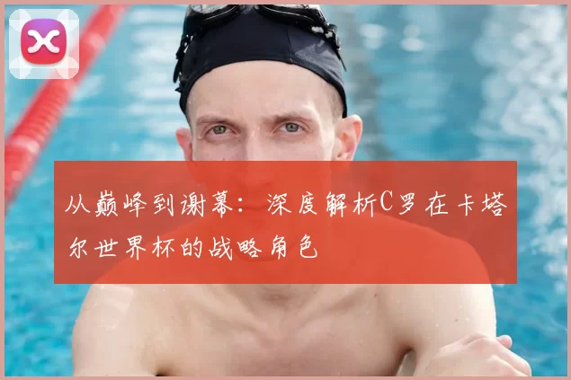 从巅峰到谢幕:深度解析C罗在卡塔尔世界杯的战略角色