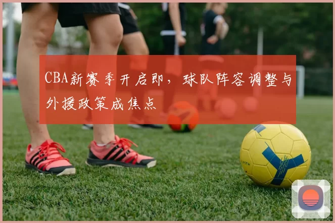 CBA新赛季开启即,球队阵容调整与外援政策成焦点