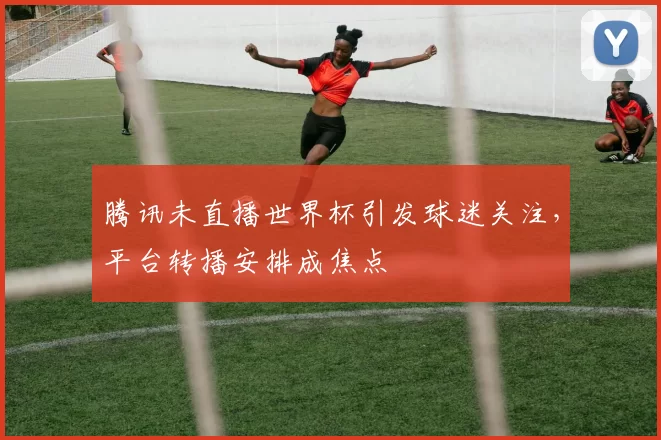 腾讯未直播世界杯引发球迷关注,平台转播安排成焦点