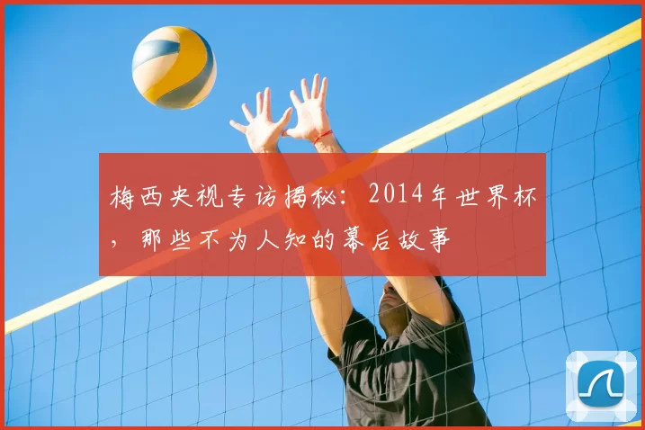 梅西央视专访揭秘:2014年世界杯,那些不为人知的幕后故事