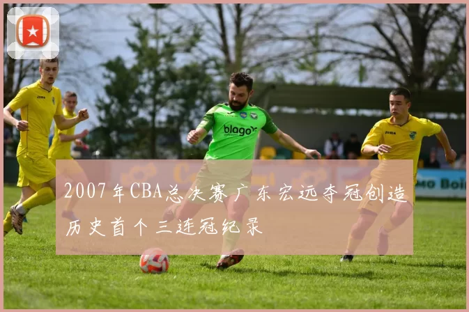 2007年CBA总决赛广东宏远夺冠创造历史首个三连冠纪录