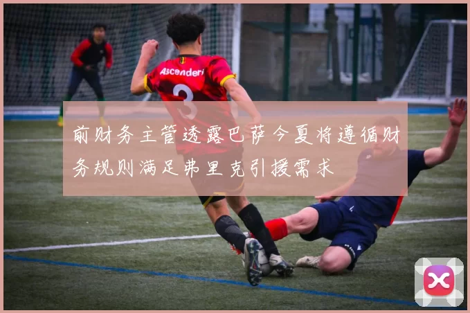 前财务主管透露巴萨今夏将遵循财务规则满足弗里克引援需求