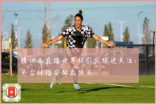 腾讯未直播世界杯引发球迷关注，平台转播安排成焦点