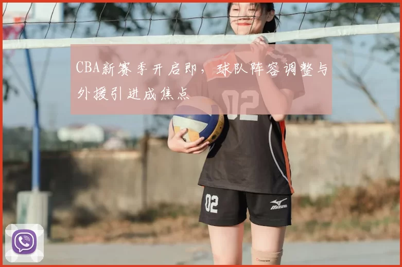 CBA新赛季开启即,球队阵容调整与外援引进成焦点