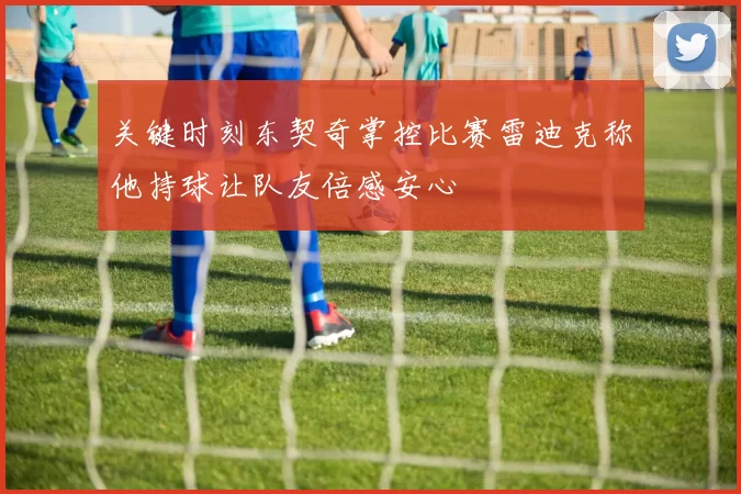 关键时刻东契奇掌控比赛雷迪克称他持球让队友倍感安心