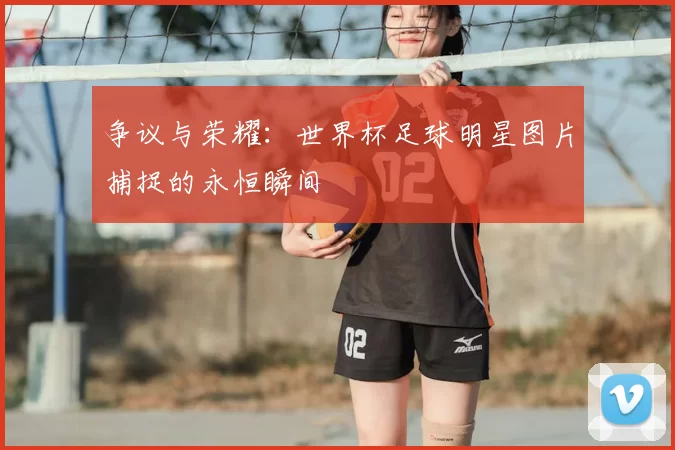 争议与荣耀：世界杯足球明星图片捕捉的永恒瞬间