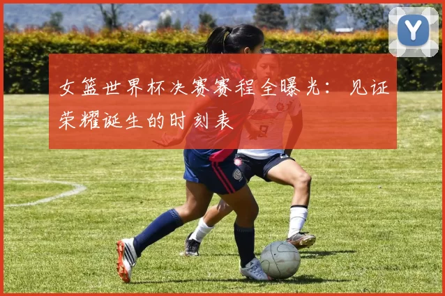 女篮世界杯决赛赛程全曝光:见证荣耀诞生的时刻表