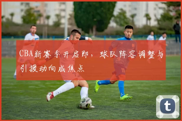 CBA新赛季开启即,球队阵容调整与引援动向成焦点