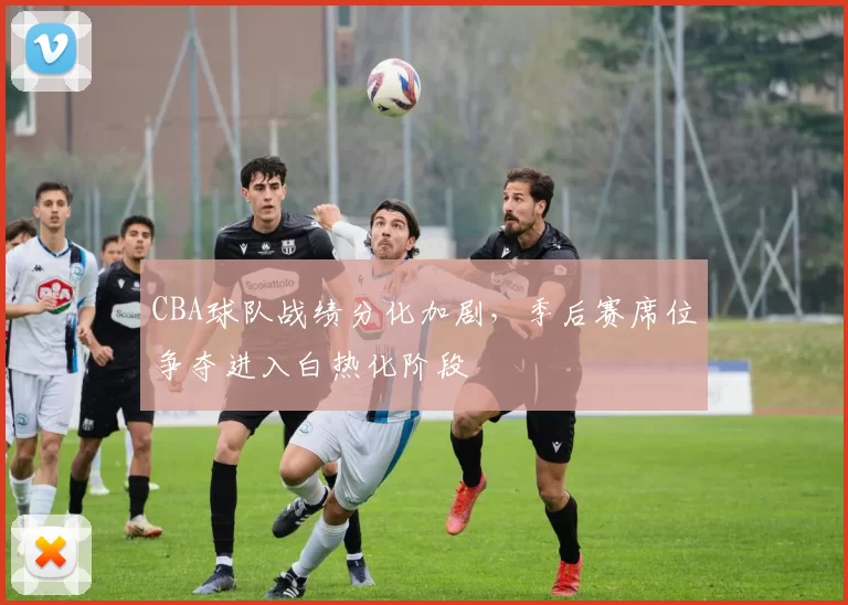CBA球队战绩分化加剧，季后赛席位争夺进入白热化阶段
