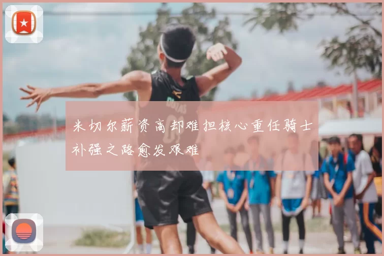 米切尔薪资高却难担核心重任骑士补强之路愈发艰难